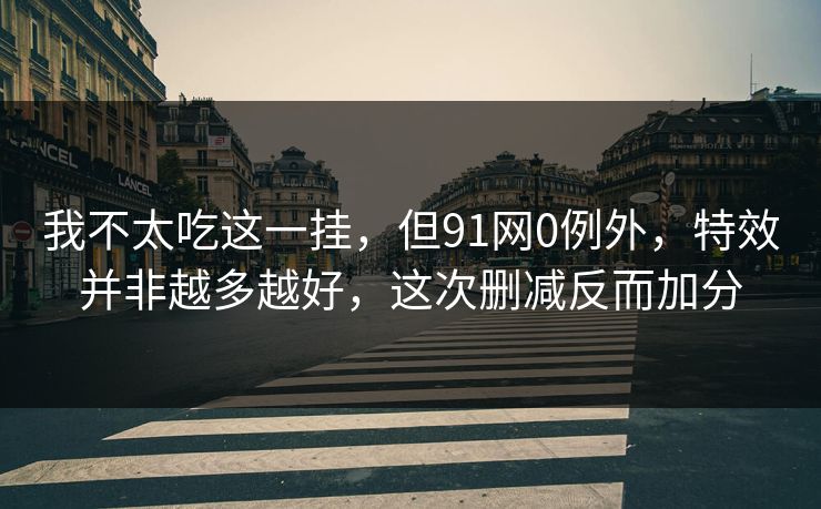 我不太吃这一挂，但91网0例外，特效并非越多越好，这次删减反而加分